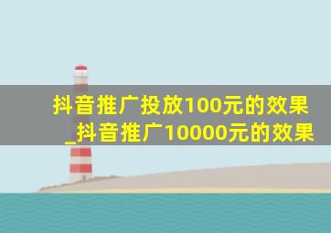 抖音推广投放100元的效果_抖音推广10000元的效果