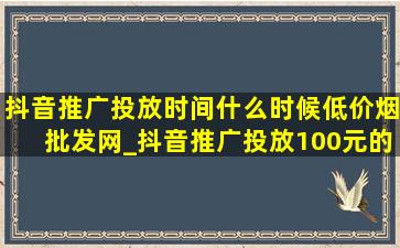 抖音推广投放时间什么时候(低价烟批发网)_抖音推广投放100元的效果