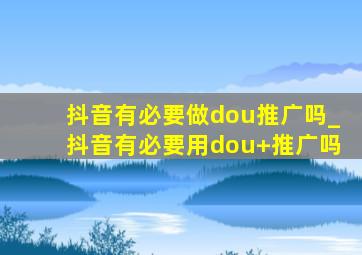 抖音有必要做dou推广吗_抖音有必要用dou+推广吗