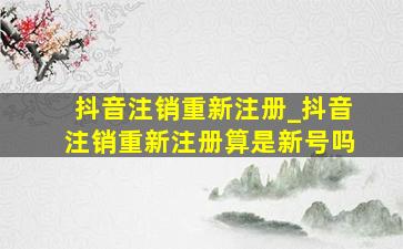 抖音注销重新注册_抖音注销重新注册算是新号吗