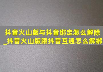 抖音火山版与抖音绑定怎么解除_抖音火山版跟抖音互通怎么解绑