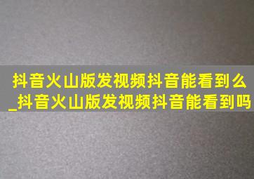 抖音火山版发视频抖音能看到么_抖音火山版发视频抖音能看到吗