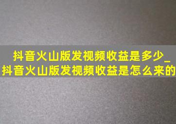 抖音火山版发视频收益是多少_抖音火山版发视频收益是怎么来的