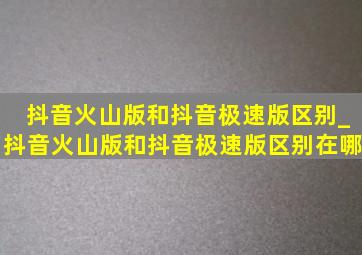 抖音火山版和抖音极速版区别_抖音火山版和抖音极速版区别在哪