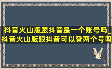 抖音火山版跟抖音是一个账号吗_抖音火山版跟抖音可以登两个号吗