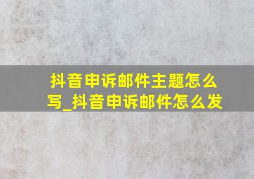 抖音申诉邮件主题怎么写_抖音申诉邮件怎么发