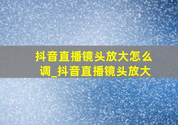 抖音直播镜头放大怎么调_抖音直播镜头放大