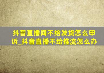 抖音直播间不给发货怎么申诉_抖音直播不给推流怎么办