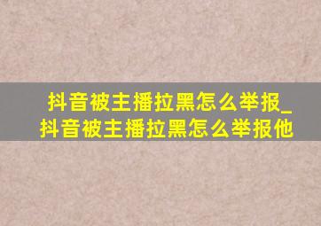 抖音被主播拉黑怎么举报_抖音被主播拉黑怎么举报他