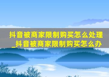 抖音被商家限制购买怎么处理_抖音被商家限制购买怎么办