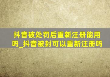 抖音被处罚后重新注册能用吗_抖音被封可以重新注册吗