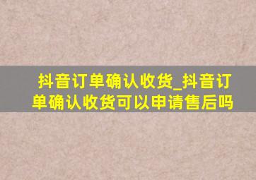 抖音订单确认收货_抖音订单确认收货可以申请售后吗