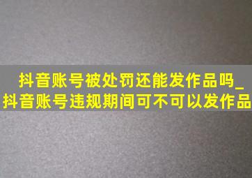 抖音账号被处罚还能发作品吗_抖音账号违规期间可不可以发作品