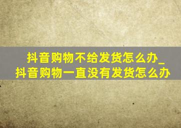 抖音购物不给发货怎么办_抖音购物一直没有发货怎么办