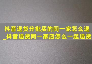 抖音退货分批买的同一家怎么退_抖音退货同一家店怎么一起退货