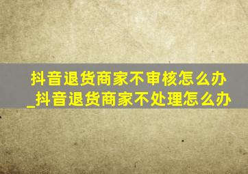 抖音退货商家不审核怎么办_抖音退货商家不处理怎么办