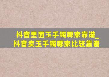 抖音里面玉手镯哪家靠谱_抖音卖玉手镯哪家比较靠谱