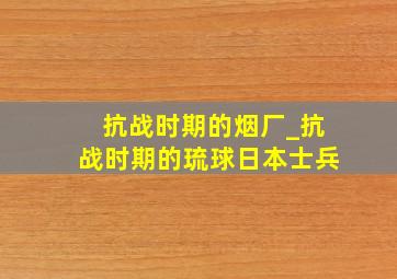 抗战时期的烟厂_抗战时期的琉球日本士兵