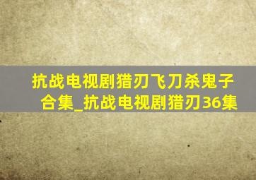 抗战电视剧猎刃飞刀杀鬼子合集_抗战电视剧猎刃36集