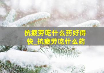 抗疲劳吃什么药好得快_抗疲劳吃什么药