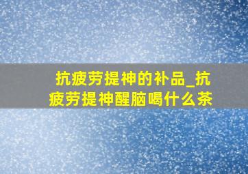 抗疲劳提神的补品_抗疲劳提神醒脑喝什么茶