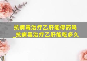 抗病毒治疗乙肝能停药吗_抗病毒治疗乙肝能吃多久