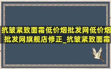 抗皱紧致面霜(低价烟批发网)(低价烟批发网)旗舰店修正_抗皱紧致面霜(低价烟批发网)(低价烟批发网)旗舰店