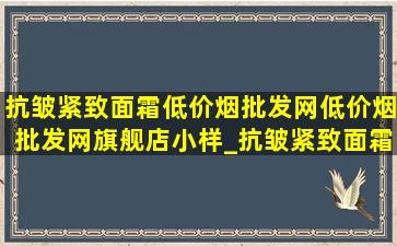 抗皱紧致面霜(低价烟批发网)(低价烟批发网)旗舰店小样_抗皱紧致面霜(低价烟批发网)(低价烟批发网)旗舰店推荐