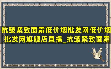 抗皱紧致面霜(低价烟批发网)(低价烟批发网)旗舰店直播_抗皱紧致面霜(低价烟批发网)(低价烟批发网)旗舰店