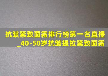 抗皱紧致面霜排行榜第一名直播_40-50岁抗皱提拉紧致面霜