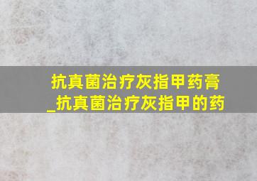 抗真菌治疗灰指甲药膏_抗真菌治疗灰指甲的药