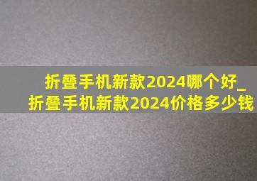 折叠手机新款2024哪个好_折叠手机新款2024价格多少钱