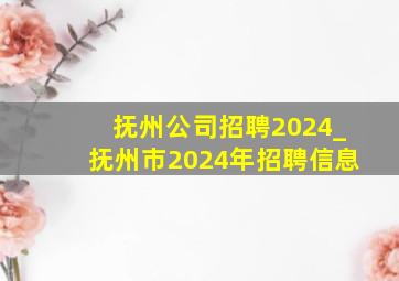 抚州公司招聘2024_抚州市2024年招聘信息