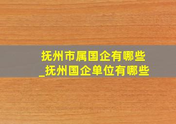 抚州市属国企有哪些_抚州国企单位有哪些