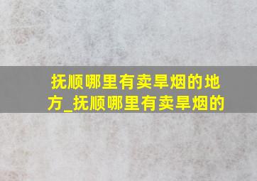 抚顺哪里有卖旱烟的地方_抚顺哪里有卖旱烟的