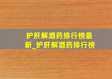 护肝解酒药排行榜最新_护肝解酒药排行榜