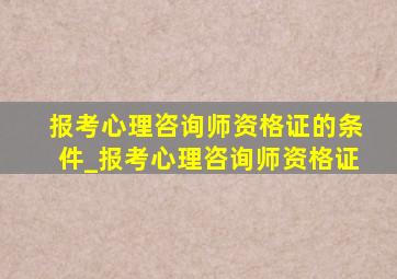 报考心理咨询师资格证的条件_报考心理咨询师资格证