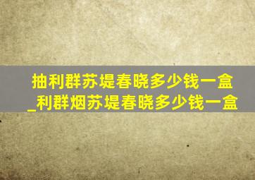 抽利群苏堤春晓多少钱一盒_利群烟苏堤春晓多少钱一盒