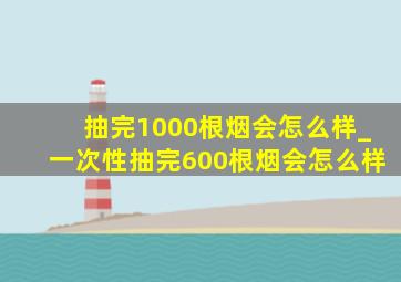 抽完1000根烟会怎么样_一次性抽完600根烟会怎么样