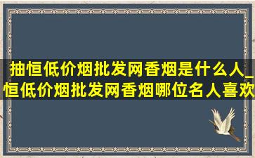 抽恒(低价烟批发网)香烟是什么人_恒(低价烟批发网)香烟哪位名人喜欢抽