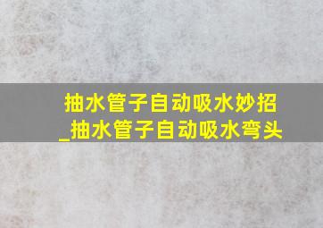 抽水管子自动吸水妙招_抽水管子自动吸水弯头