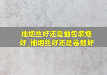 抽烟丝好还是抽包装烟好_抽烟丝好还是卷烟好