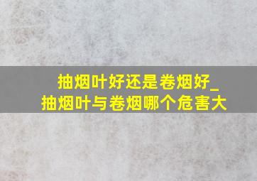 抽烟叶好还是卷烟好_抽烟叶与卷烟哪个危害大