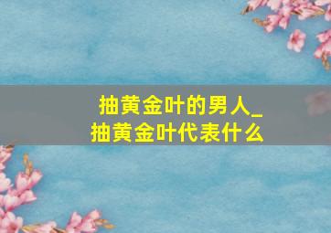 抽黄金叶的男人_抽黄金叶代表什么