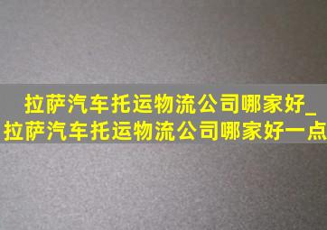 拉萨汽车托运物流公司哪家好_拉萨汽车托运物流公司哪家好一点