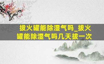 拔火罐能除湿气吗_拔火罐能除湿气吗几天拔一次