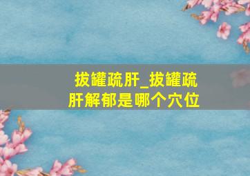 拔罐疏肝_拔罐疏肝解郁是哪个穴位