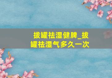 拔罐祛湿健脾_拔罐祛湿气多久一次