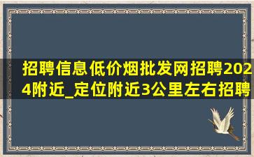 招聘信息(低价烟批发网)招聘2024附近_定位附近3公里左右招聘信息