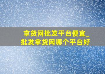 拿货网批发平台便宜_批发拿货网哪个平台好